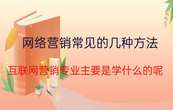 网络营销常见的几种方法 互联网营销专业主要是学什么的呢？